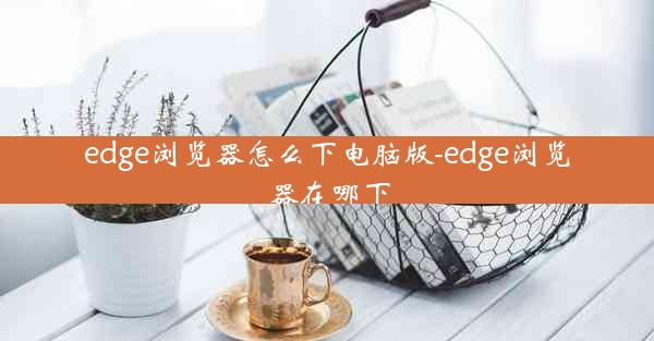 edge浏览器怎么下电脑版-edge浏览器在哪下