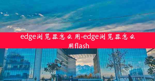 edge浏览器怎么用-edge浏览器怎么用flash